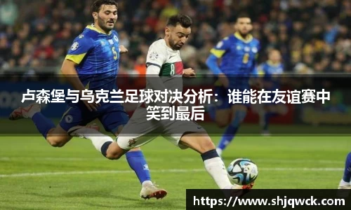卢森堡与乌克兰足球对决分析：谁能在友谊赛中笑到最后